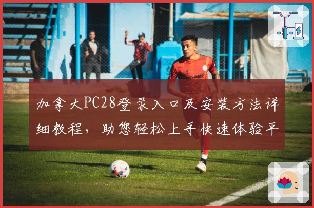 加拿大PC28登录入口及安装方法详细教程,助您轻松上手快速体验平台核心功能