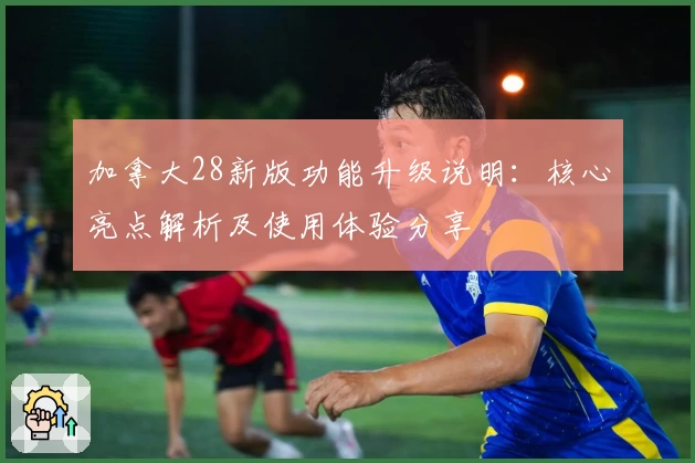 加拿大28新版功能升级说明：核心亮点解析及使用体验分享