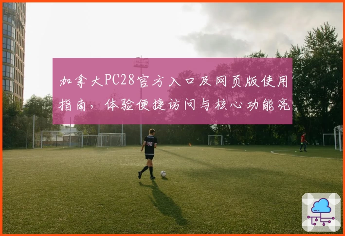 加拿大PC28官方入口及网页版使用指南，体验便捷访问与核心功能亮点解析